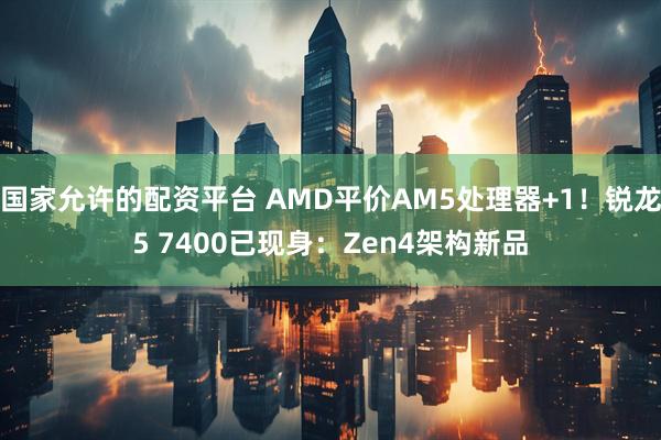 国家允许的配资平台 AMD平价AM5处理器+1！锐龙5 7400已现身：Zen4架构新品