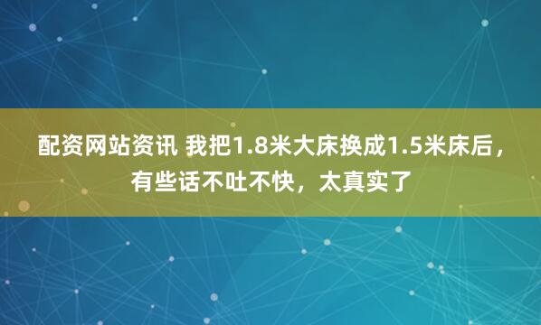 配资网站资讯 我把1.8米大床换成1.5米床后，有些话不吐不快，太真实了