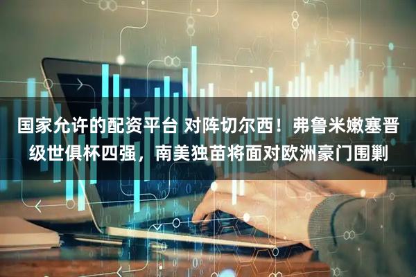 国家允许的配资平台 对阵切尔西！弗鲁米嫩塞晋级世俱杯四强，南美独苗将面对欧洲豪门围剿