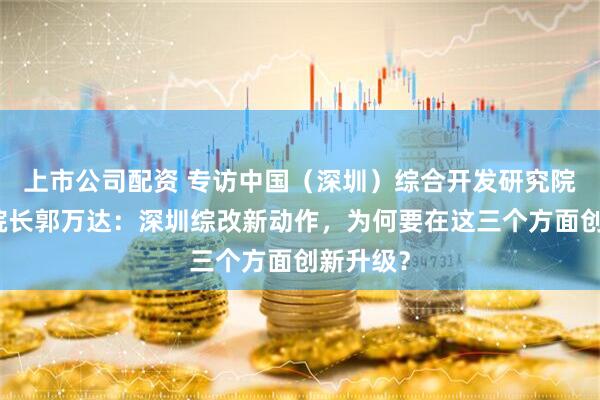 上市公司配资 专访中国（深圳）综合开发研究院常务副院长郭万达：深圳综改新动作，为何要在这三个方面创新升级？