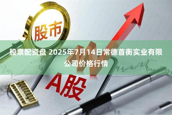 股票配资盘 2025年7月14日常德首衡实业有限公司价格行情