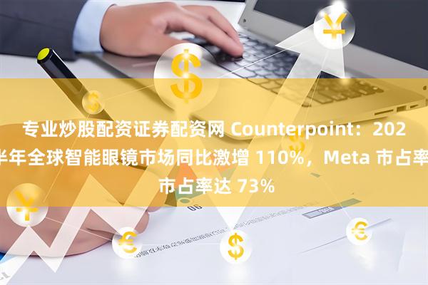 专业炒股配资证券配资网 Counterpoint：2025 年上半年全球智能眼镜市场同比激增 110%，Meta 市占率达 73%