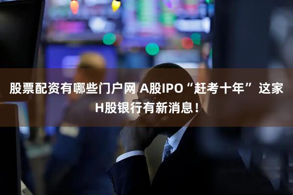 股票配资有哪些门户网 A股IPO“赶考十年” 这家H股银行有新消息！