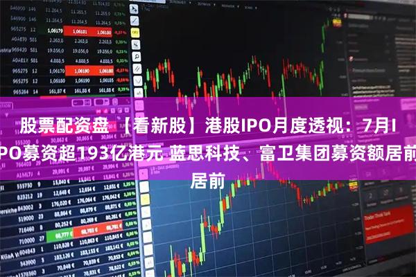 股票配资盘 【看新股】港股IPO月度透视：7月IPO募资超193亿港元 蓝思科技、富卫集团募资额居前