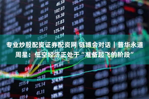 专业炒股配资证券配资网 链博会对话｜普华永道周星：低空经济正处于“准备起飞的阶段”