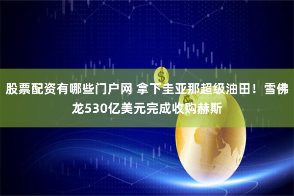 股票配资有哪些门户网 拿下圭亚那超级油田！雪佛龙530亿美元完成收购赫斯