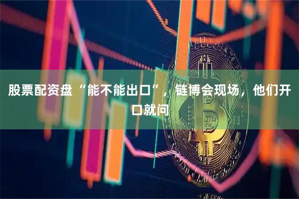 股票配资盘 “能不能出口”，链博会现场，他们开口就问