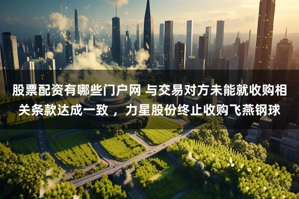 股票配资有哪些门户网 与交易对方未能就收购相关条款达成一致 ，力星股份终止收购飞燕钢球