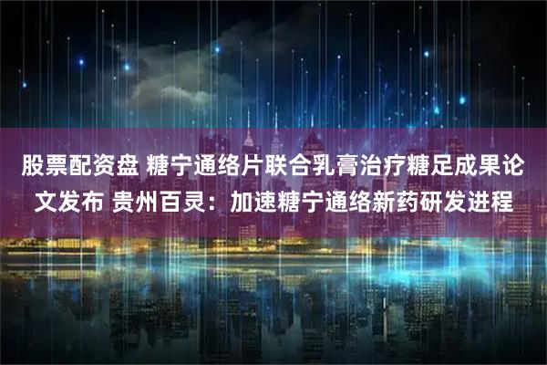 股票配资盘 糖宁通络片联合乳膏治疗糖足成果论文发布 贵州百灵：加速糖宁通络新药研发进程