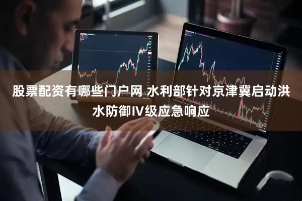 股票配资有哪些门户网 水利部针对京津冀启动洪水防御Ⅳ级应急响应
