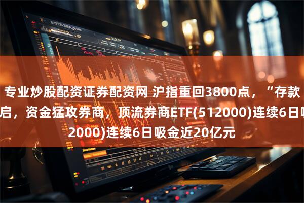 专业炒股配资证券配资网 沪指重回3800点，“存款搬家”大幕初启，资金猛攻券商，顶流券商ETF(512000)连续6日吸金近20亿元