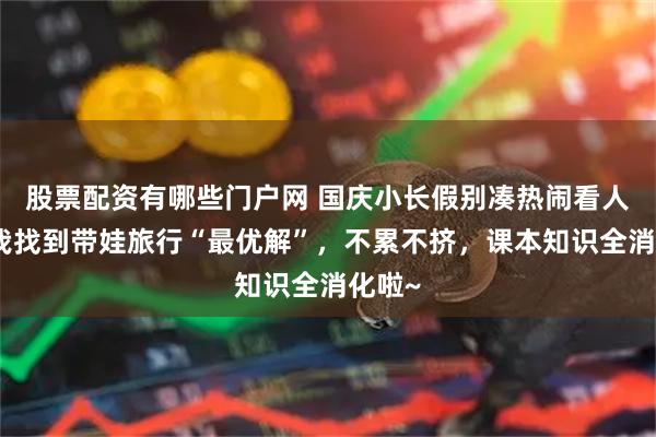 股票配资有哪些门户网 国庆小长假别凑热闹看人头！我找到带娃旅行“最优解”，不累不挤，课本知识全消化啦~