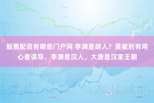股票配资有哪些门户网 李渊是胡人？莫被别有用心者误导，李渊是汉人，大唐是汉家王朝