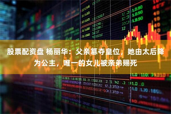 股票配资盘 杨丽华：父亲篡夺皇位，她由太后降为公主，唯一的女儿被亲弟赐死