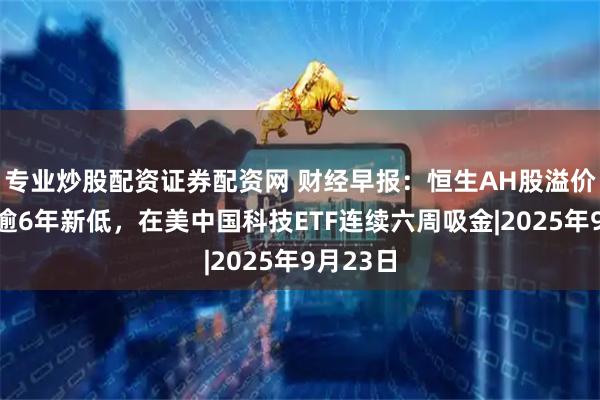 专业炒股配资证券配资网 财经早报：恒生AH股溢价指数创逾6年新低，在美中国科技ETF连续六周吸金|2025年9月23日