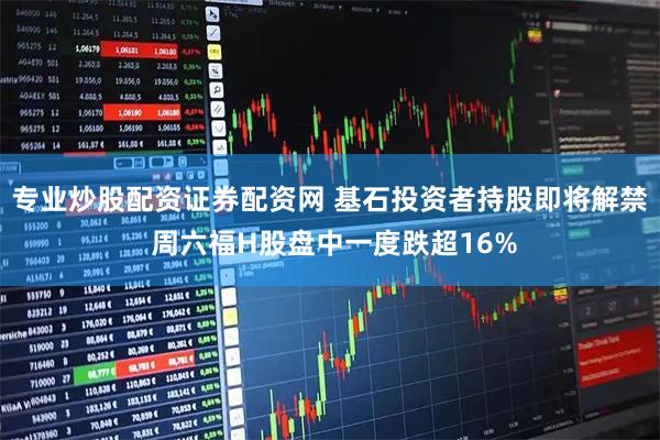 专业炒股配资证券配资网 基石投资者持股即将解禁 周六福H股盘中一度跌超16%