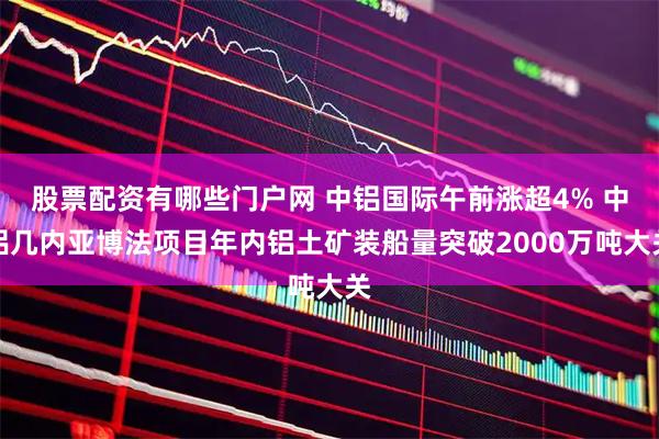 股票配资有哪些门户网 中铝国际午前涨超4% 中铝几内亚博法项目年内铝土矿装船量突破2000万吨大关