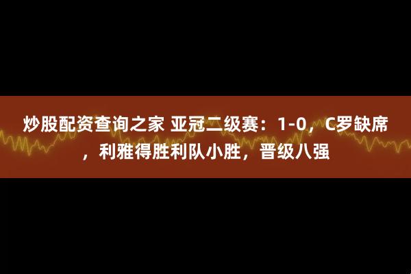 炒股配资查询之家 亚冠二级赛：1-0，C罗缺席，利雅得胜利队小胜，晋级八强