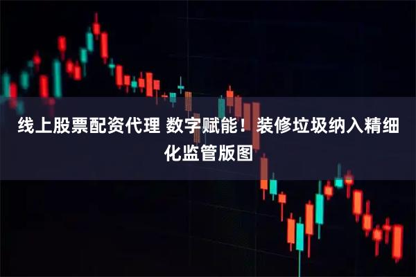 线上股票配资代理 数字赋能！装修垃圾纳入精细化监管版图